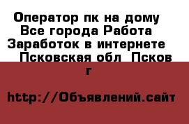 Оператор пк на дому - Все города Работа » Заработок в интернете   . Псковская обл.,Псков г.